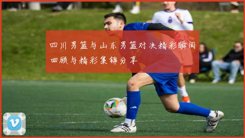 四川男篮与山东男篮对决精彩瞬间回顾与精彩集锦分享