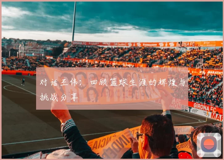 对话王伟：回顾篮球生涯的辉煌与挑战分享