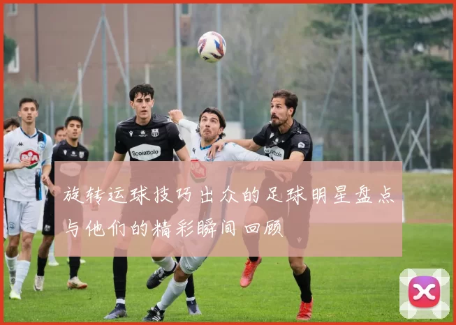 旋转运球技巧出众的足球明星盘点与他们的精彩瞬间回顾