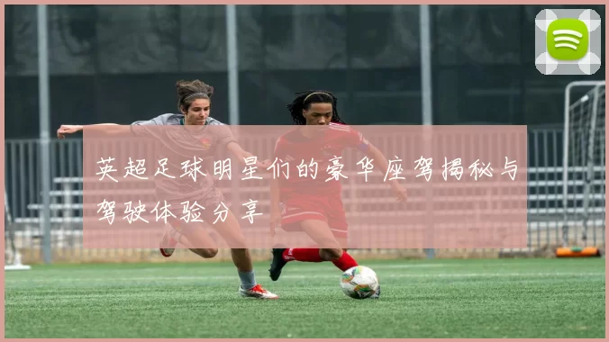 英超足球明星们的豪华座驾揭秘与驾驶体验分享