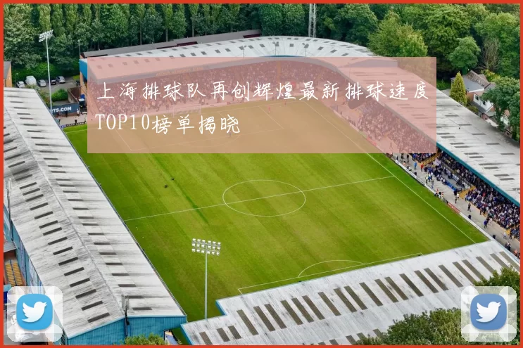 上海排球队再创辉煌最新排球速度TOP10榜单揭晓