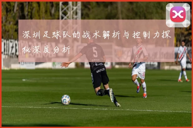深圳足球队的战术解析与控制力探秘深度分析