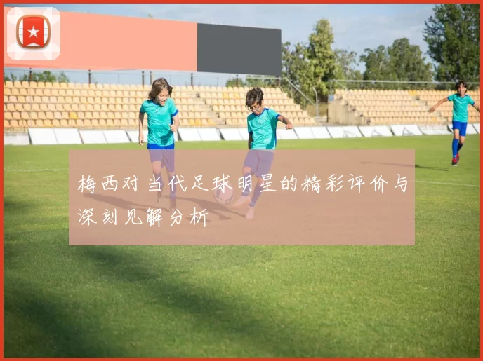 梅西对当代足球明星的精彩评价与深刻见解分析
