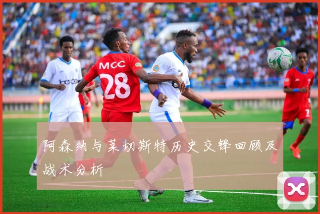 阿森纳与莱切斯特历史交锋回顾及战术分析