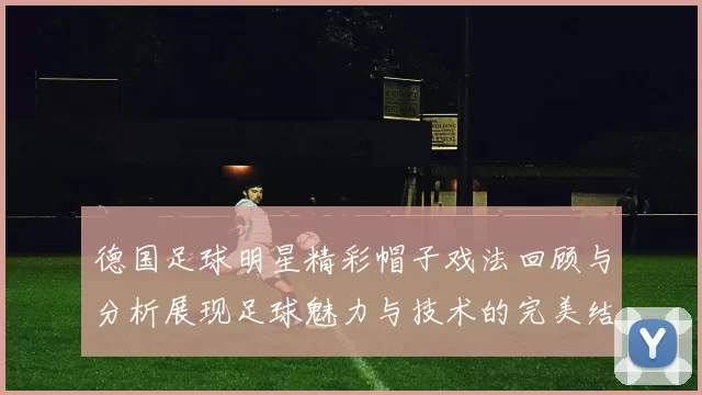 德国足球明星精彩帽子戏法回顾与分析展现足球魅力与技术的完美结合
