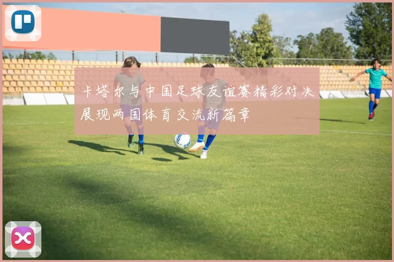 卡塔尔与中国足球友谊赛精彩对决展现两国体育交流新篇章