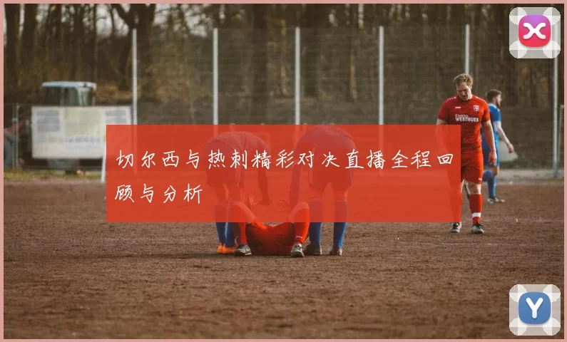 切尔西与热刺精彩对决直播全程回顾与分析