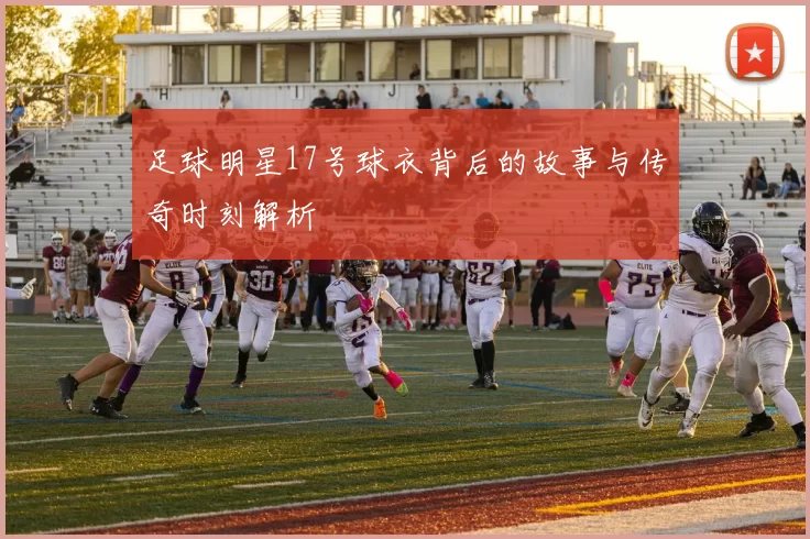 足球明星17号球衣背后的故事与传奇时刻解析