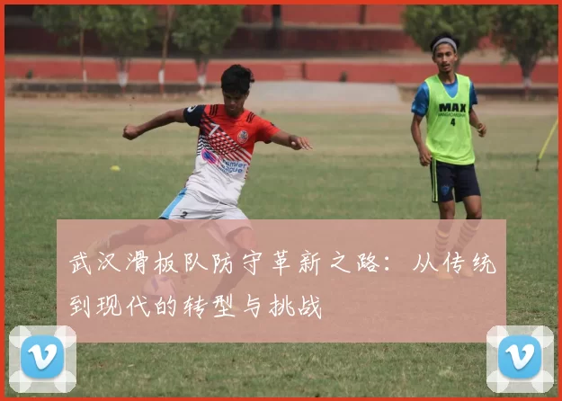 武汉滑板队防守革新之路：从传统到现代的转型与挑战