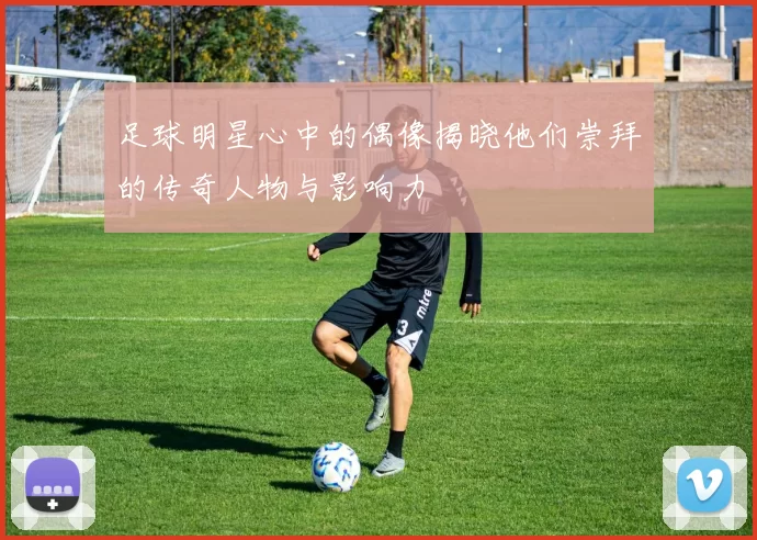 足球明星心中的偶像揭晓他们崇拜的传奇人物与影响力