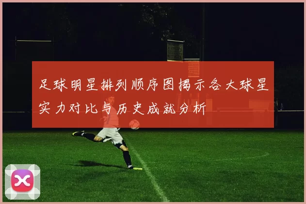 足球明星排列顺序图揭示各大球星实力对比与历史成就分析